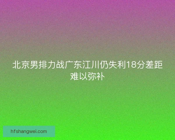 北京男排力战广东江川仍失利18分差距难以弥补