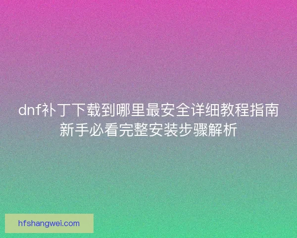 dnf补丁下载到哪里最安全详细教程指南新手必看完整安装步骤解析