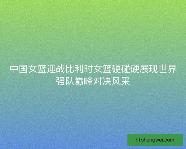 中国女篮迎战比利时女篮硬碰硬展现世界强队巅峰对决风采